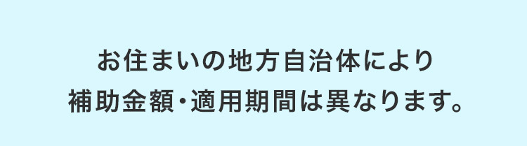 お住まいの地方自治体により補助金額・適用期間は異なります