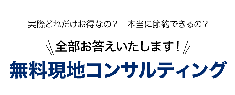 実際どれだけお得なの？ 本当に節約できるの？ 全部お答えいたします! 無料現地コンサルティング