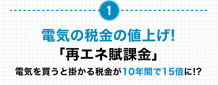 1 電気の税金の値上げ! 「再エネ賦課金」 電気を買うと掛かる税金が10年間で15倍に!？