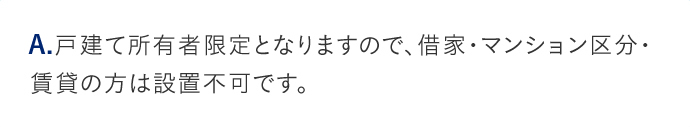 A.戸建て所有者限定となりますので、借家・マンション区分・賃貸の方は設置不可です。