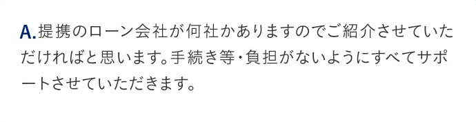 A.提携のローン会社が何社かありますのでご紹介させていただければと思います。手続き等負担がないようにすべてサポートさせていただきます。