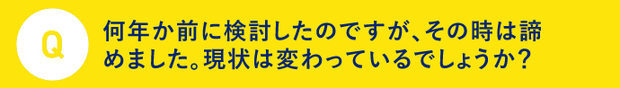 Q 何年前かに検討したのですが、その時はあきらめました。現状はかわっているでしょうか？