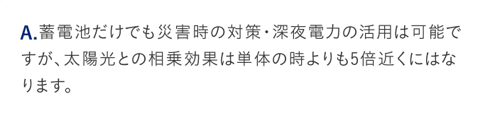 A.蓄電池だけでも災害時の対策・深夜電力の活用は可能ですが、太陽光との相乗効果は単体の時よりも5倍近くにはなります。