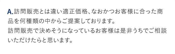 A.訪問販売とは違い適正価格、なおかつお客様に合った商品を何種類の中からご提案しております。訪問販売で決めそうになっているお客様は是非うちでご相談いただけたらと思います。