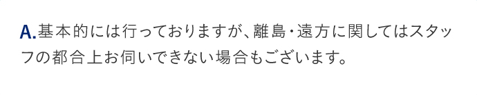 A.基本的には行っておりますが、離島・遠方に関してはスタッフの都合上お伺いできない場合もございます。