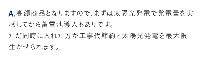 A.高額商品となりますので、まずは太陽光発電で発電量を実感してから蓄電池導入もありです。ただ同時に入れた方が工事代節約と太陽光発電を最大限生かせられます。