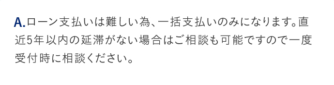 A.ローン支払いは難しい為、一括支払いのみになります。直近5年以内の延滞がない場合はご相談も可能ですので一度受付時に相談ください。