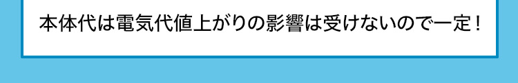 本体代は電気代値上がりの影響は受けないので一定!