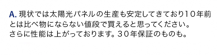 A.太陽光は特に10分の1程度の価格まで落ちているので費用対効果が高いです。蓄電池も5年前のものとは価格も性能も比べ物にならないくらい良くなってます。