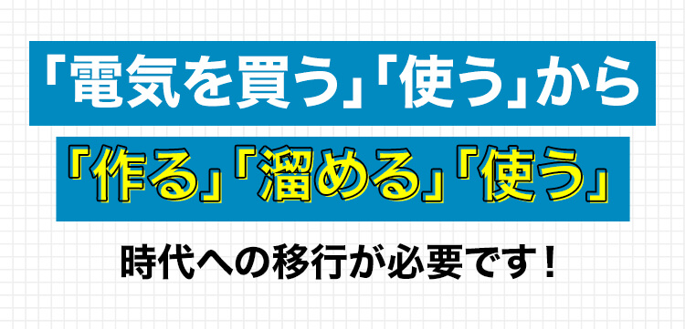 「電気を買う」「使う」から「作る」「溜める」「使う」 時代への移行が必要です!