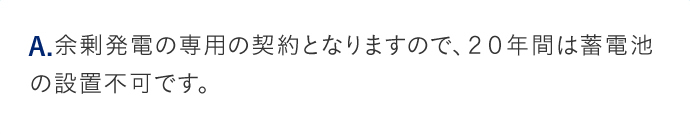 A.余剰発電の専用の契約となりますので、20年間は蓄電池の設置不可です。