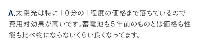 A.太陽光は特に10分の1程度の価格まで落ちているので費用対効果が高いです。蓄電池も5年前のものとは価格も性能も比べ物にならないくらい良くなってます。