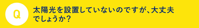 Q 太陽光を設置していないのですが、大丈夫でしょうか？