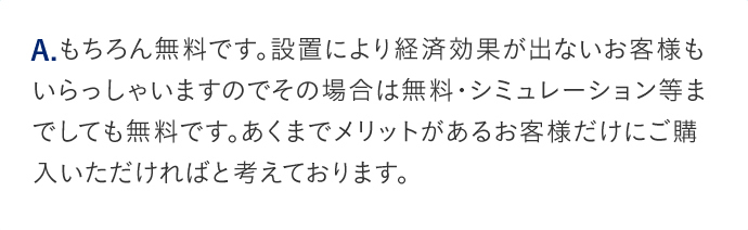 A.もちろん無料です。設置により経済効果が出ないお客様もいらっしゃいますのでその場合は無料・シミュレーション等までしても無料です。あくまでメリットがあるお客様だけにご購入いただければと考えております。