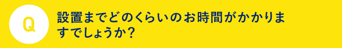 Q 設置までどのくらいのお時間がかかりますでしょうか？