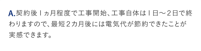 A.契約後１ヵ月程度で工事開始、工事自体は１日から２日で終わりますので、最短２カ月後には電気代が節約できたことが実感できます。