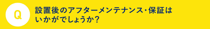 Q 設置後のアフターメンテナンス・保証はいかがでしょうか？