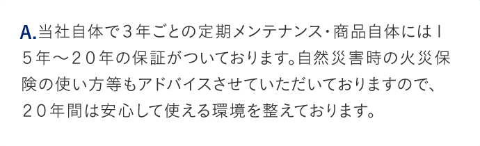 A.当社自体で3年ごとの定期メンテナンス・商品自体には15年から20年の保証がついております。自然災害時の火災保険の使い方等もアドバイスさせていただいておりますので、20年間は安心して使える環境を整えております。